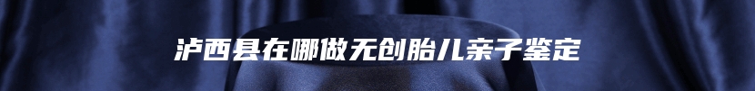 泸西县在哪做无创胎儿亲子鉴定
