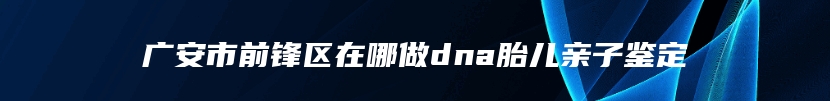 广安市前锋区在哪做dna胎儿亲子鉴定