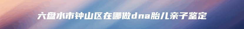 六盘水市钟山区在哪做dna胎儿亲子鉴定