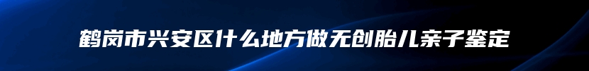 鹤岗市兴安区什么地方做无创胎儿亲子鉴定